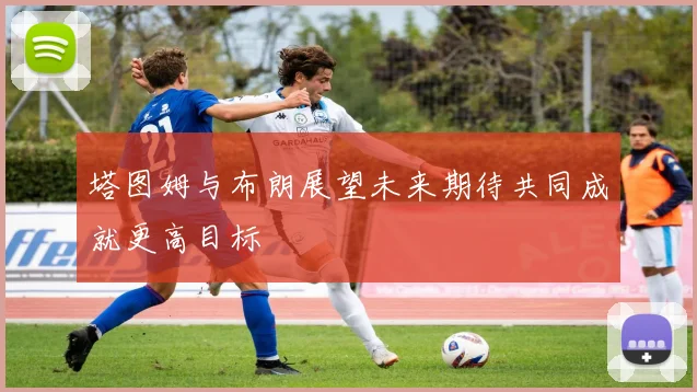 塔图姆与布朗展望未来期待共同成就更高目标