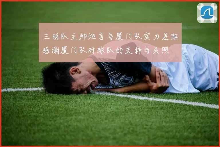 三明队主帅坦言与厦门队实力差距感谢厦门队对球队的支持与关照