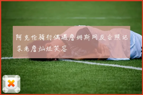 阿克伦骑行偶遇詹姆斯网友合照记录老詹灿烂笑容