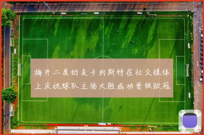梅开二度的麦卡利斯特在社交媒体上庆祝球队主场大胜成功晋级欧冠16强