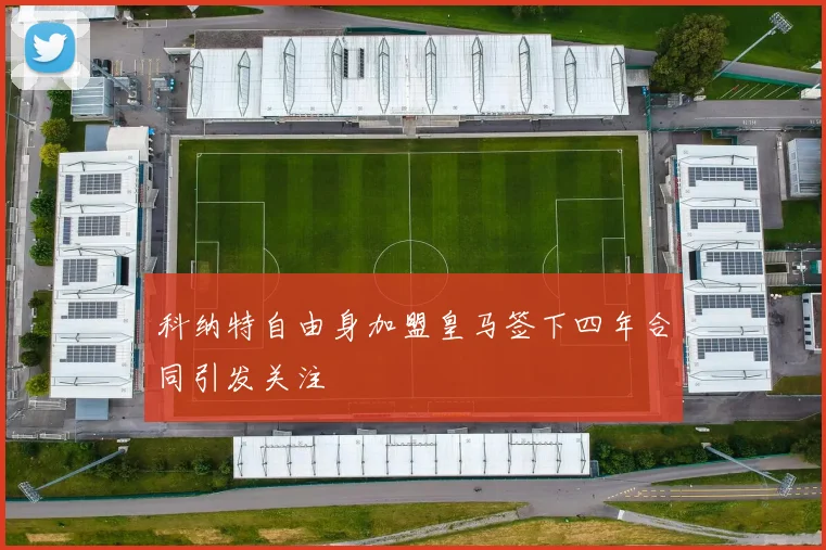 科纳特自由身加盟皇马签下四年合同引发关注