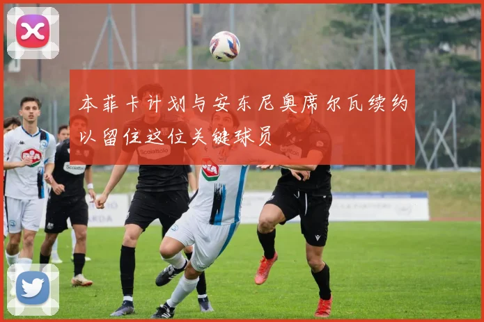 本菲卡计划与安东尼奥席尔瓦续约以留住这位关键球员