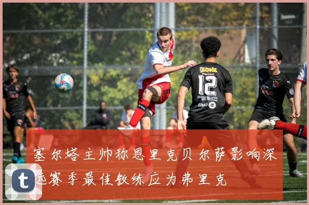 塞尔塔主帅称恩里克贝尔萨影响深远赛季最佳教练应为弗里克