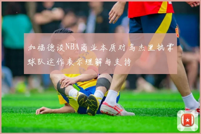 加福德谈NBA商业本质对乌杰里执掌球队运作表示理解与支持