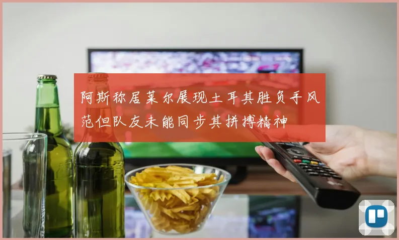 阿斯称居莱尔展现土耳其胜负手风范但队友未能同步其拼搏精神