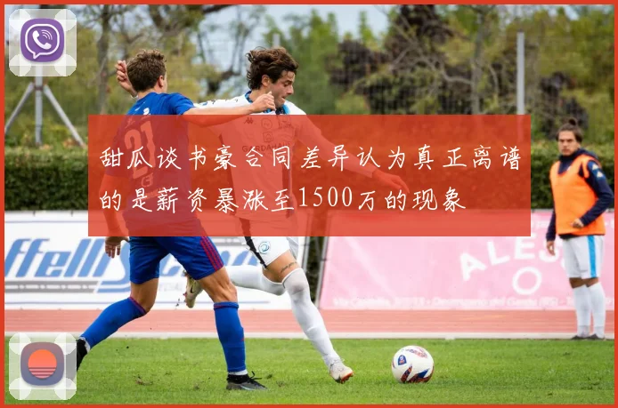 甜瓜谈书豪合同差异认为真正离谱的是薪资暴涨至1500万的现象