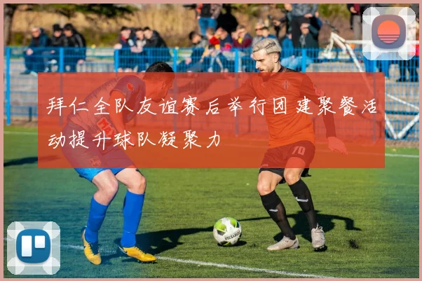 拜仁全队友谊赛后举行团建聚餐活动提升球队凝聚力