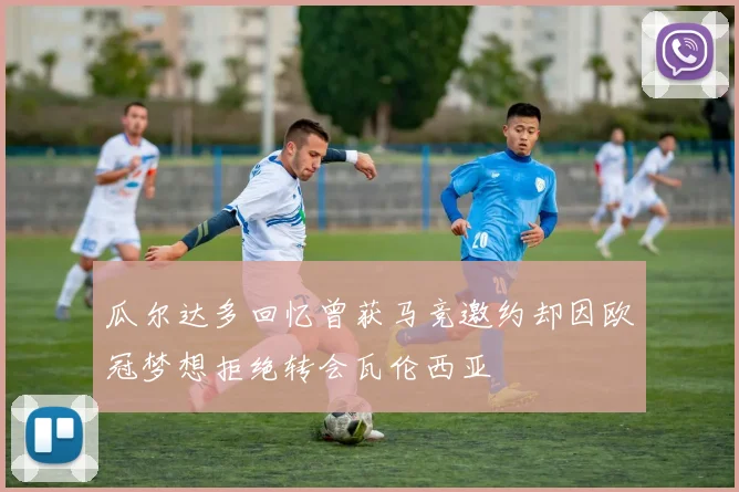 瓜尔达多回忆曾获马竞邀约却因欧冠梦想拒绝转会瓦伦西亚