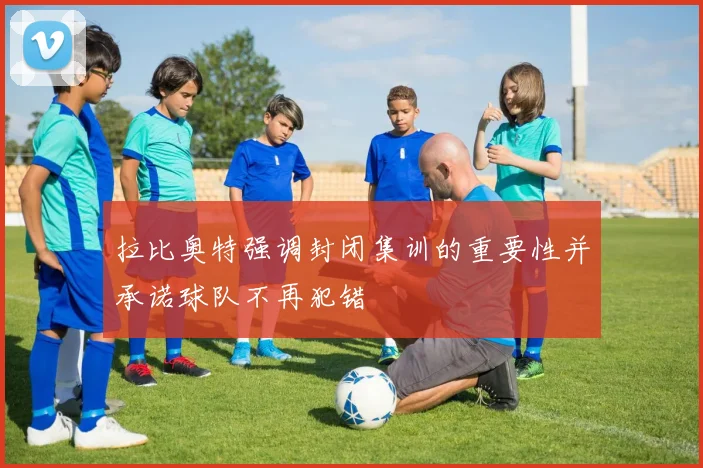 拉比奥特强调封闭集训的重要性并承诺球队不再犯错